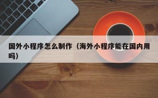孟州国外小程序怎么制作（海外小程序能在国内用吗）