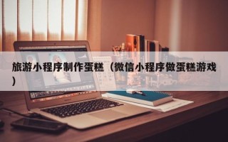 孟州旅游小程序制作蛋糕（微信小程序做蛋糕游戏）